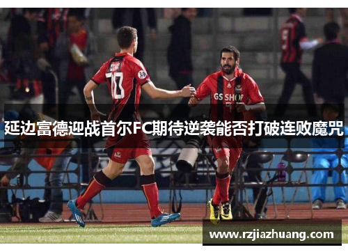 延边富德迎战首尔FC期待逆袭能否打破连败魔咒