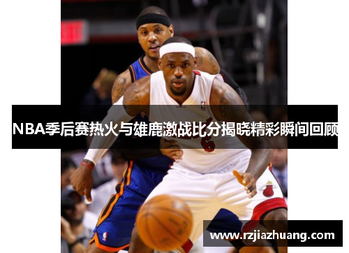 NBA季后赛热火与雄鹿激战比分揭晓精彩瞬间回顾